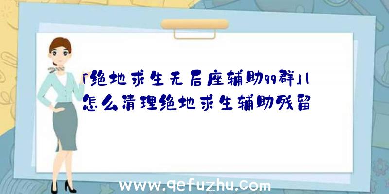 「绝地求生无后座辅助qq群」|怎么清理绝地求生辅助残留